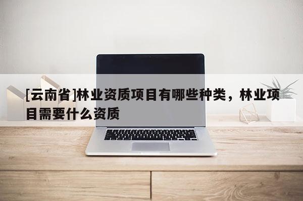 [云南省]林業(yè)資質(zhì)項目有哪些種類，林業(yè)項目需要什么資質(zhì)