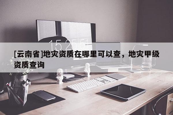[云南省]地災(zāi)資質(zhì)在哪里可以查，地災(zāi)甲級資質(zhì)查詢