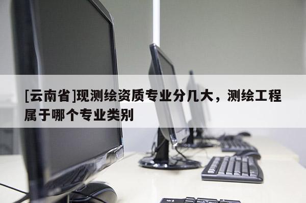 [云南省]現(xiàn)測繪資質(zhì)專業(yè)分幾大，測繪工程屬于哪個專業(yè)類別