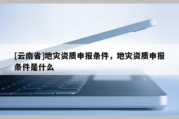 [云南省]地災(zāi)資質(zhì)申報條件，地災(zāi)資質(zhì)申報條件是什么