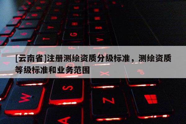 [云南省]注冊(cè)測(cè)繪資質(zhì)分級(jí)標(biāo)準(zhǔn)，測(cè)繪資質(zhì)等級(jí)標(biāo)準(zhǔn)和業(yè)務(wù)范圍