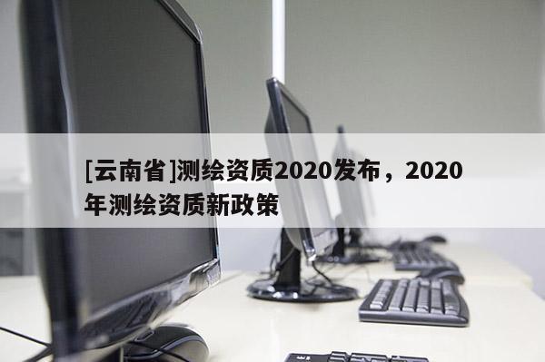 [云南省]測繪資質(zhì)2020發(fā)布，2020年測繪資質(zhì)新政策