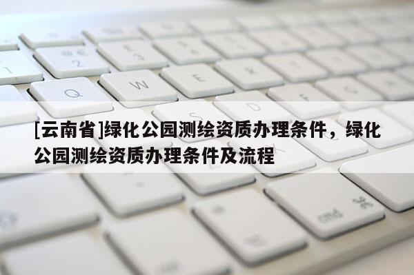 [云南省]綠化公園測(cè)繪資質(zhì)辦理?xiàng)l件，綠化公園測(cè)繪資質(zhì)辦理?xiàng)l件及流程