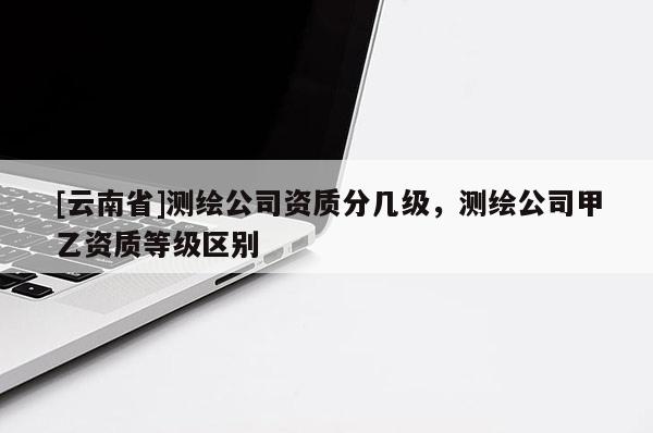 [云南省]測繪公司資質分幾級，測繪公司甲乙資質等級區(qū)別