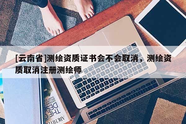 [云南省]測繪資質證書會不會取消，測繪資質取消注冊測繪師