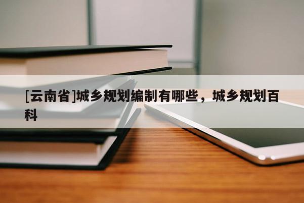 [云南省]城鄉(xiāng)規(guī)劃編制有哪些，城鄉(xiāng)規(guī)劃百科