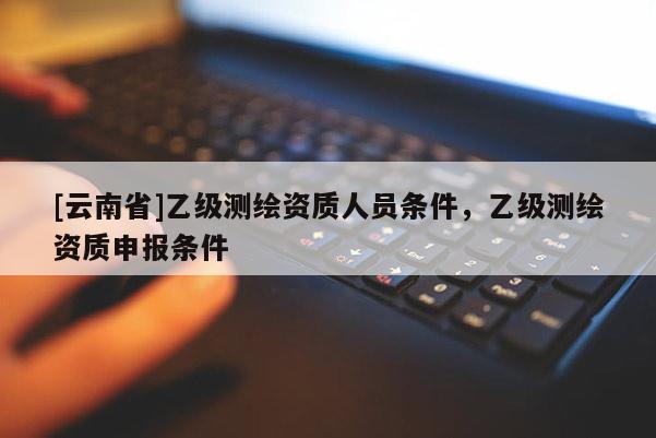 [云南省]乙級(jí)測(cè)繪資質(zhì)人員條件，乙級(jí)測(cè)繪資質(zhì)申報(bào)條件