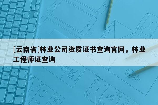 [云南省]林業(yè)公司資質(zhì)證書查詢官網(wǎng)，林業(yè)工程師證查詢