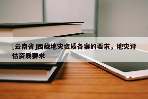 [云南省]西藏地災(zāi)資質(zhì)備案的要求，地災(zāi)評估資質(zhì)要求
