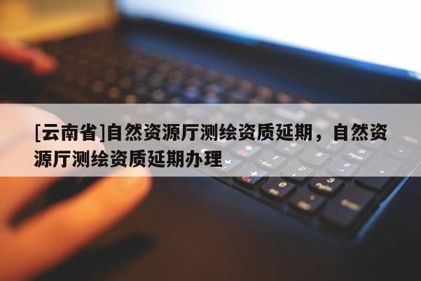 [云南省]自然資源廳測繪資質(zhì)延期，自然資源廳測繪資質(zhì)延期辦理