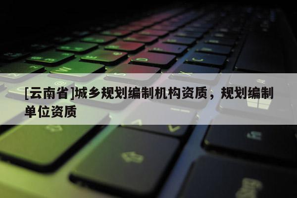 [云南省]城鄉(xiāng)規(guī)劃編制機構資質(zhì)，規(guī)劃編制單位資質(zhì)