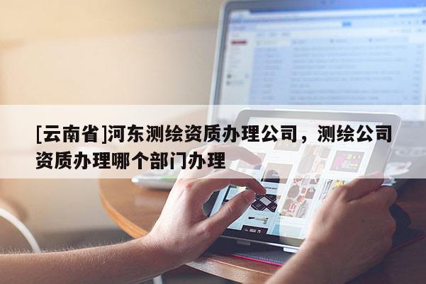 [云南省]河?xùn)|測繪資質(zhì)辦理公司，測繪公司資質(zhì)辦理哪個部門辦理