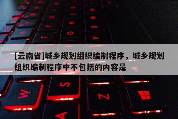 [云南省]城鄉(xiāng)規(guī)劃組織編制程序，城鄉(xiāng)規(guī)劃組織編制程序中不包括的內(nèi)容是