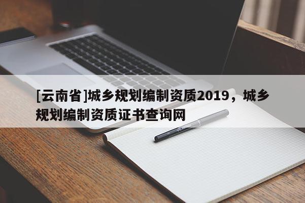 [云南省]城鄉(xiāng)規(guī)劃編制資質(zhì)2019，城鄉(xiāng)規(guī)劃編制資質(zhì)證書查詢網(wǎng)