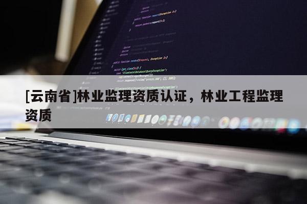 [云南省]林業(yè)監(jiān)理資質(zhì)認(rèn)證，林業(yè)工程監(jiān)理資質(zhì)