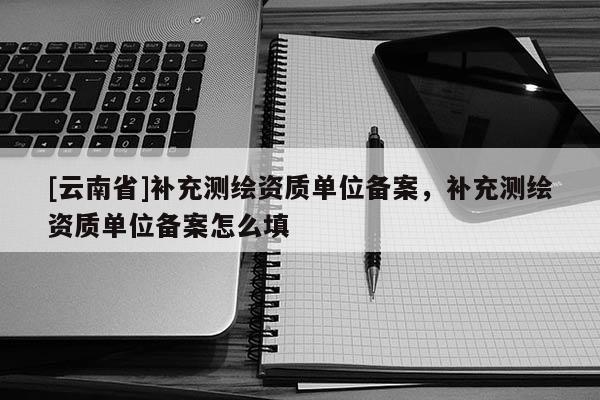 [云南省]補充測繪資質(zhì)單位備案，補充測繪資質(zhì)單位備案怎么填