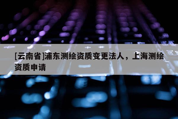[云南省]浦東測繪資質(zhì)變更法人，上海測繪資質(zhì)申請