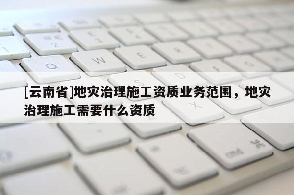 [云南省]地災治理施工資質(zhì)業(yè)務范圍，地災治理施工需要什么資質(zhì)