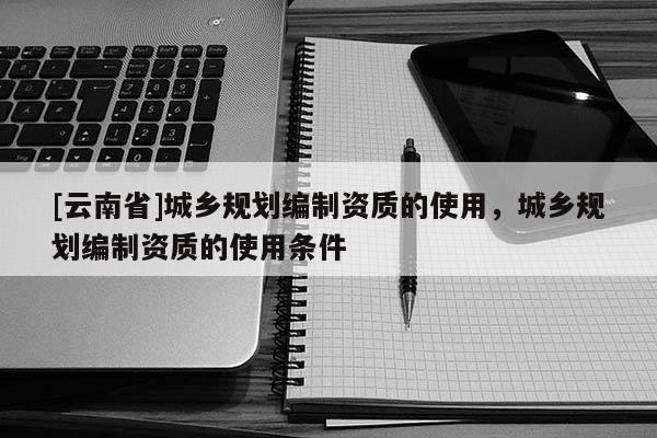 [云南省]城鄉(xiāng)規(guī)劃編制資質(zhì)的使用，城鄉(xiāng)規(guī)劃編制資質(zhì)的使用條件