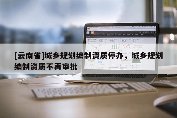 [云南省]城鄉(xiāng)規(guī)劃編制資質(zhì)停辦，城鄉(xiāng)規(guī)劃編制資質(zhì)不再審批