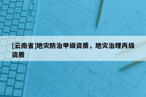 [云南省]地災(zāi)防治甲級(jí)資質(zhì)，地災(zāi)治理丙級(jí)資質(zhì)