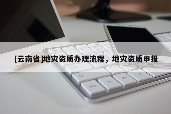 [云南省]地災(zāi)資質(zhì)辦理流程，地災(zāi)資質(zhì)申報(bào)