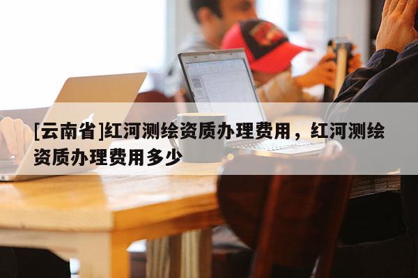 [云南省]紅河測繪資質(zhì)辦理費(fèi)用，紅河測繪資質(zhì)辦理費(fèi)用多少