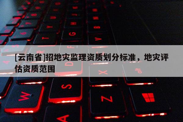 [云南省]招地災(zāi)監(jiān)理資質(zhì)劃分標(biāo)準(zhǔn)，地災(zāi)評估資質(zhì)范圍