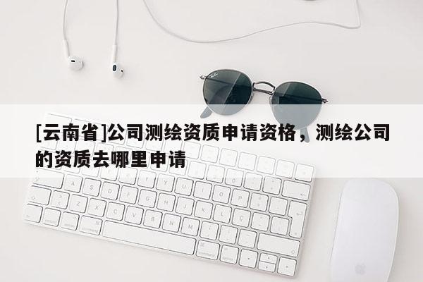 [云南省]公司測繪資質(zhì)申請資格，測繪公司的資質(zhì)去哪里申請