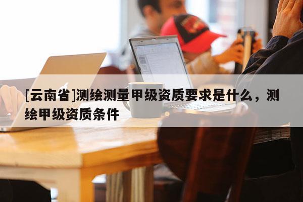 [云南省]測(cè)繪測(cè)量甲級(jí)資質(zhì)要求是什么，測(cè)繪甲級(jí)資質(zhì)條件