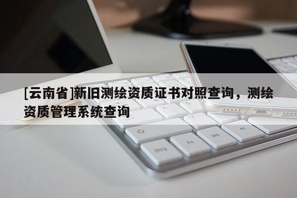 [云南省]新舊測(cè)繪資質(zhì)證書對(duì)照查詢，測(cè)繪資質(zhì)管理系統(tǒng)查詢