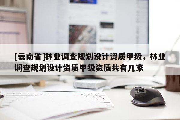[云南省]林業(yè)調(diào)查規(guī)劃設(shè)計資質(zhì)甲級，林業(yè)調(diào)查規(guī)劃設(shè)計資質(zhì)甲級資質(zhì)共有幾家