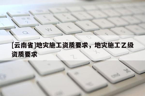 [云南省]地災(zāi)施工資質(zhì)要求，地災(zāi)施工乙級(jí)資質(zhì)要求