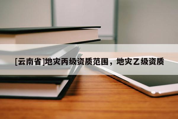 [云南省]地災(zāi)丙級資質(zhì)范圍，地災(zāi)乙級資質(zhì)
