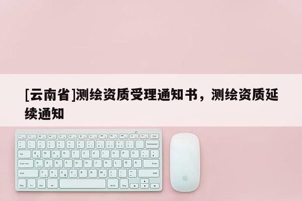 [云南省]測(cè)繪資質(zhì)受理通知書，測(cè)繪資質(zhì)延續(xù)通知