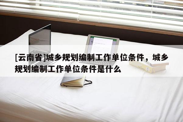 [云南省]城鄉(xiāng)規(guī)劃編制工作單位條件，城鄉(xiāng)規(guī)劃編制工作單位條件是什么