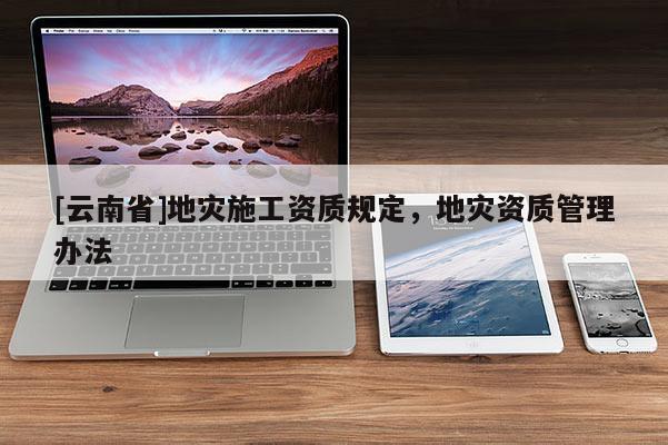 [云南省]地災(zāi)施工資質(zhì)規(guī)定，地災(zāi)資質(zhì)管理辦法
