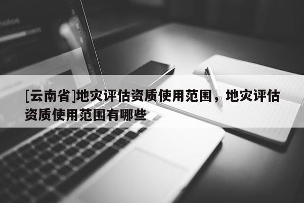 [云南省]地災(zāi)評估資質(zhì)使用范圍，地災(zāi)評估資質(zhì)使用范圍有哪些