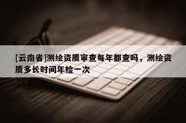 [云南省]測繪資質(zhì)審查每年都查嗎，測繪資質(zhì)多長時間年檢一次