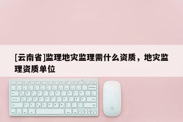 [云南省]監(jiān)理地災(zāi)監(jiān)理需什么資質(zhì)，地災(zāi)監(jiān)理資質(zhì)單位
