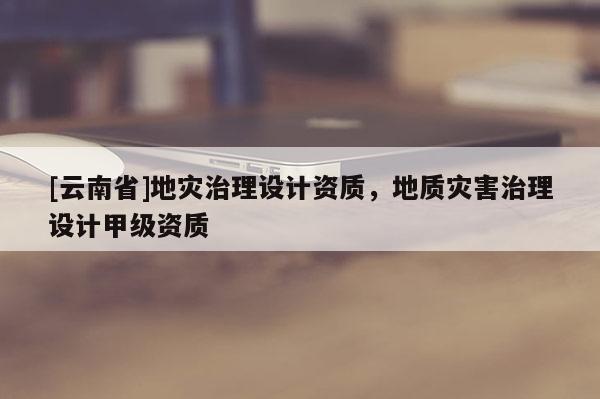 [云南省]地災(zāi)治理設(shè)計(jì)資質(zhì)，地質(zhì)災(zāi)害治理設(shè)計(jì)甲級資質(zhì)
