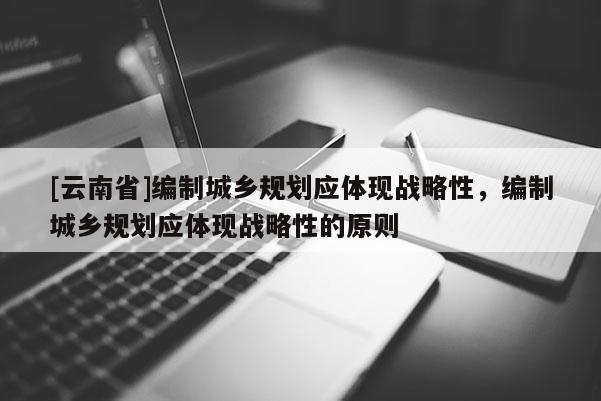 [云南省]編制城鄉(xiāng)規(guī)劃應(yīng)體現(xiàn)戰(zhàn)略性，編制城鄉(xiāng)規(guī)劃應(yīng)體現(xiàn)戰(zhàn)略性的原則