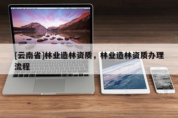 [云南省]林業(yè)造林資質，林業(yè)造林資質辦理流程