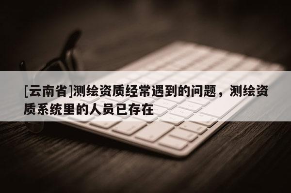 [云南省]測繪資質(zhì)經(jīng)常遇到的問題，測繪資質(zhì)系統(tǒng)里的人員已存在