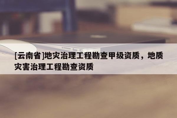 [云南省]地災(zāi)治理工程勘查甲級資質(zhì)，地質(zhì)災(zāi)害治理工程勘查資質(zhì)