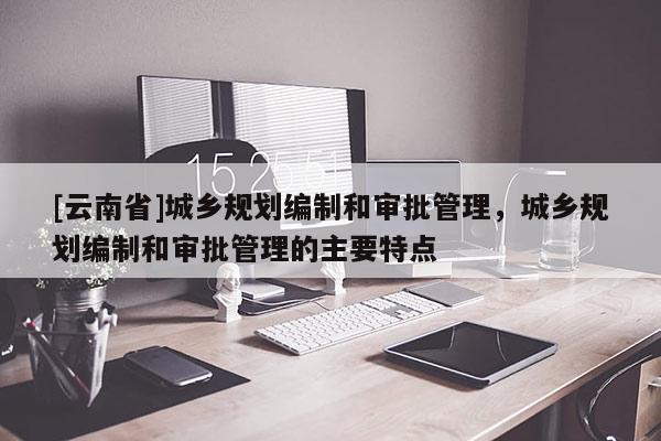 [云南省]城鄉(xiāng)規(guī)劃編制和審批管理，城鄉(xiāng)規(guī)劃編制和審批管理的主要特點(diǎn)