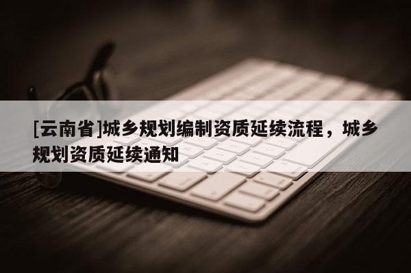 [云南省]城鄉(xiāng)規(guī)劃編制資質(zhì)延續(xù)流程，城鄉(xiāng)規(guī)劃資質(zhì)延續(xù)通知