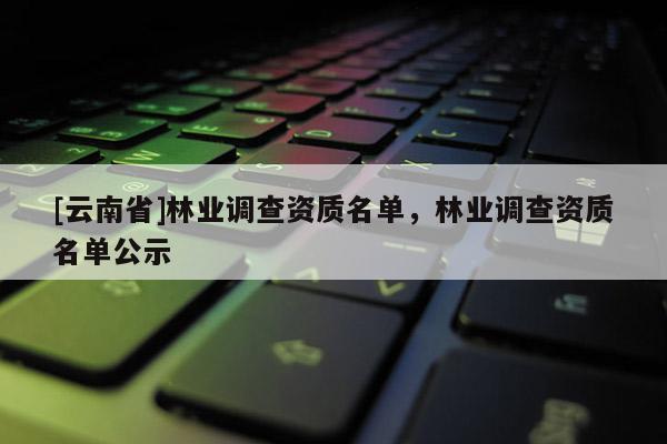 [云南省]林業(yè)調(diào)查資質(zhì)名單，林業(yè)調(diào)查資質(zhì)名單公示