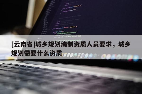 [云南省]城鄉(xiāng)規(guī)劃編制資質人員要求，城鄉(xiāng)規(guī)劃需要什么資質