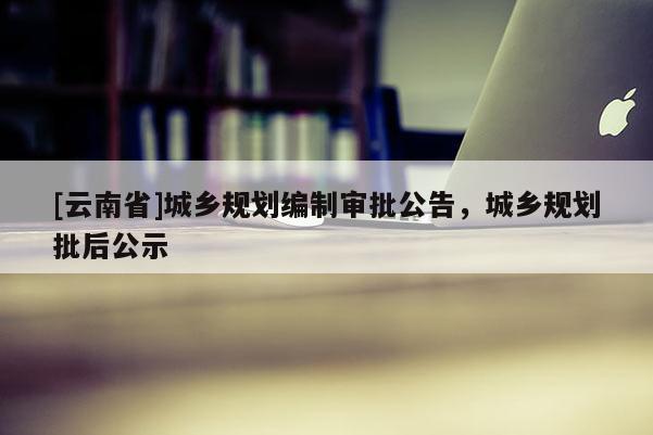 [云南省]城鄉(xiāng)規(guī)劃編制審批公告，城鄉(xiāng)規(guī)劃批后公示